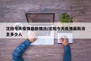 沈阳今天疫情最新情况/沈阳今天疫情最新消息多少人