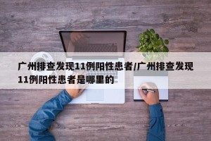广州排查发现11例阳性患者/广州排查发现11例阳性患者是哪里的