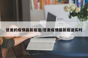 甘肃的疫情最新报道/甘肃疫情最新报道实时