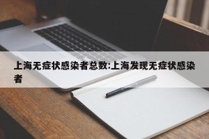 上海无症状感染者总数:上海发现无症状感染者