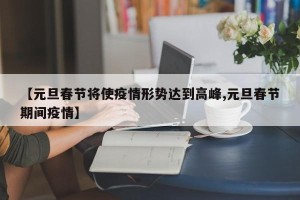 【元旦春节将使疫情形势达到高峰,元旦春节期间疫情】