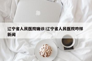 辽宁省人民医院确诊:辽宁省人民医院咋样 新闻