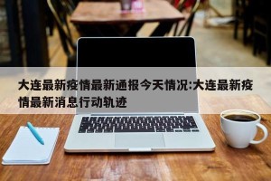 大连最新疫情最新通报今天情况:大连最新疫情最新消息行动轨迹