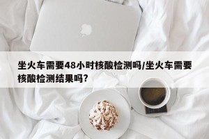 坐火车需要48小时核酸检测吗/坐火车需要核酸检测结果吗?