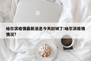 哈尔滨疫情最新消息今天封城了:哈尔滨疫情情况?