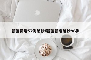 新疆新增57例确诊/新疆新增确诊96例